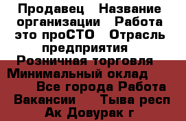 Продавец › Название организации ­ Работа-это проСТО › Отрасль предприятия ­ Розничная торговля › Минимальный оклад ­ 20 790 - Все города Работа » Вакансии   . Тыва респ.,Ак-Довурак г.